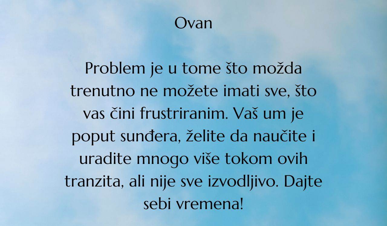 Ovan Problem je u tome što možda trenutno ne možete imati sve, što vas čini frustriranim. Vaš um je poput sunđera, želite da naučite i uradite mnogo više tokom ovih tranzita, ali nije sve izvodljivo. Dajte.jpg